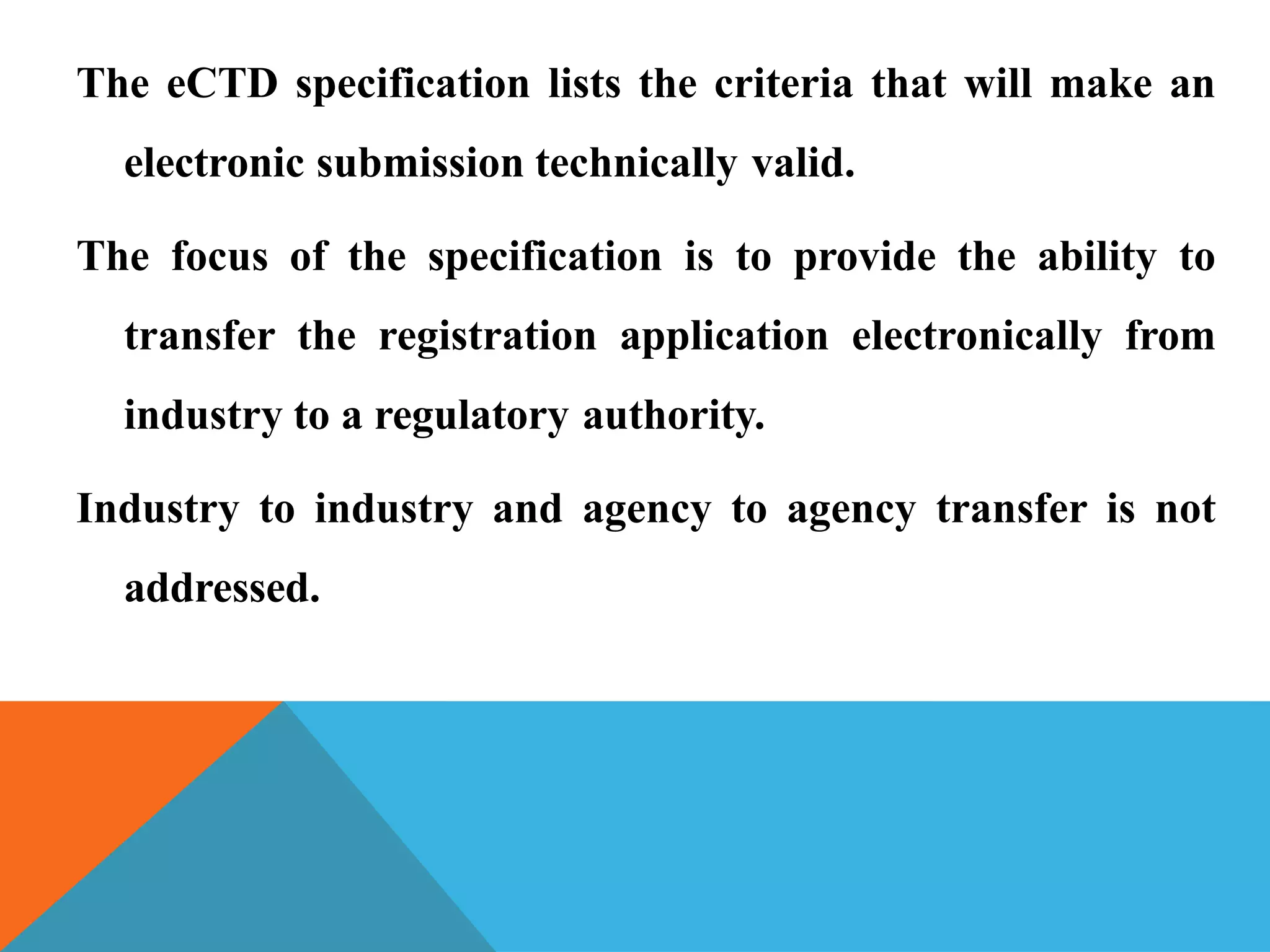 The eCTD specification lists the criteria that will make an
electronic submission technically valid.
The focus of the specification is to provide the ability to
transfer the registration application electronically from
industry to a regulatory authority.
Industry to industry and agency to agency transfer is not
addressed.
 