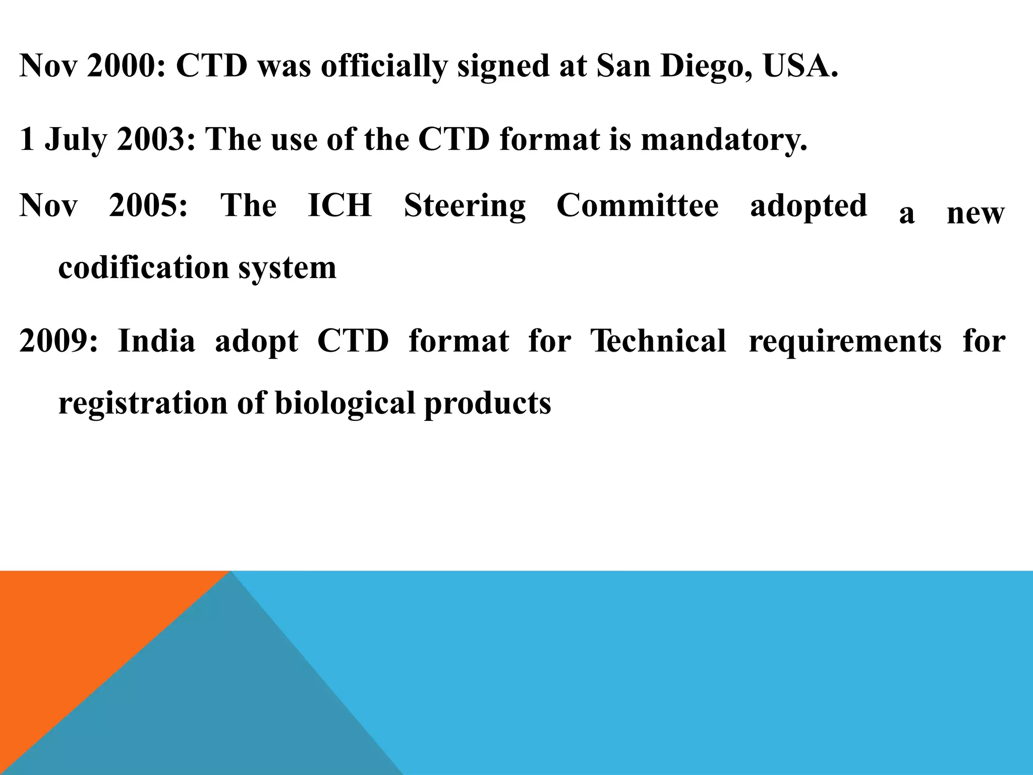 Nov 2000: CTD was officially signed at San Diego, USA.
a new
1 July 2003: The use of the CTD format is mandatory.
Nov 2005: The ICH Steering Committee adopted
codification system
2009: India adopt CTD format for Technical requirements for
registration of biological products
 
