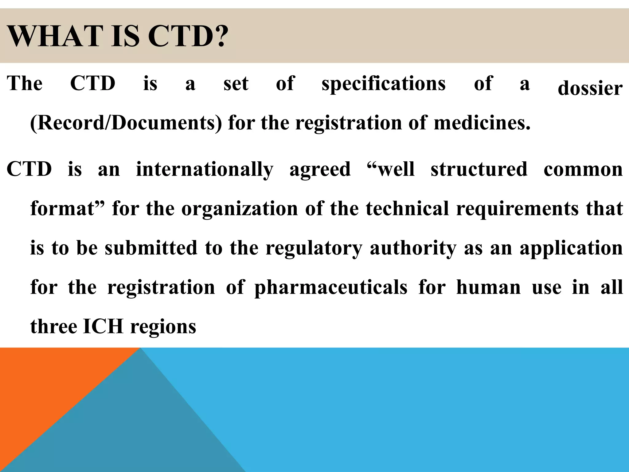 WHAT IS CTD?
dossierThe CTD is a set of specifications of a
(Record/Documents) for the registration of medicines.
CTD is an internationally agreed “well structured common
format” for the organization of the technical requirements that
is to be submitted to the regulatory authority as an application
for the registration of pharmaceuticals for human use in all
three ICH regions
 