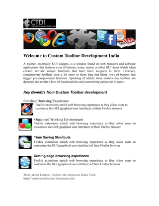 Welcome to Custom Toolbar Development India
A toolbar, essentially GUI widgets, is a window found on web browsers and software
applications that features a set of buttons, icons, menus or other GUI items which when
clicked activate unique functions that have been assigned to them. However,
contemporary toolbars have a lot more to them than just being rows of buttons that
trigger pre–programmed functions. Speaking of which, these modern–day toolbars are
dynamic and render a host of functionalities and customizing options to its users.
Key Benefits from Custom Toolbar development
Enriched Browsing Experience
Firefox extensions enrich web browsing experience as they allow users to
customize the GUI (graphical user interface) of their Firefox browser
Organised Working Environment
Firefox extensions enrich web browsing experience as they allow users to
customize the GUI (graphical user interface) of their Firefox browser
Time Saving Shortcuts
Firefox extensions enrich web browsing experience as they allow users to
customize the GUI (graphical user interface) of their Firefox browser
Cutting edge browsing experience
Firefox extensions enrich web browsing experience as they allow users to
customize the GUI (graphical user interface) of their Firefox browser
More about Custom Toolbar Development India Visit:
http://customtoolbardevelopment.com/
 