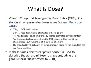 What Is Dose? 
• Volume Computed Tomography Dose Index (CTDIvol) is a 
standardized parameter to measure Scanner Radiation 
Output 
– CTDIvol is NOT patient dose 
– CTDIvol is reported in units of mGy for either a 16-cm 
(for head exams) or 32-cm (for body exams) diameter acrylic phantom 
– For the same technique settings, the CTDIvol reported for the 16-cm 
phantom is about twice that of the 32-cm phantom 
– The reported CTDIvol is based on measurements made by the manufacturer 
in a factory setting 
• In these slides, the term "patient dose" is used to 
describe the absorbed dose to a patient, while the 
generic term "dose" refers to CTDIvol 
 