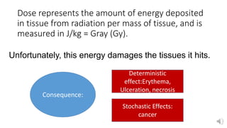 Dose represents the amount of energy deposited
in tissue from radiation per mass of tissue, and is
measured in J/kg = Gray (Gy).
Unfortunately, this energy damages the tissues it hits.
Consequence:
Deterministic
effect:Erythema,
Ulceration, necrosis
Stochastic Effects:
cancer
 