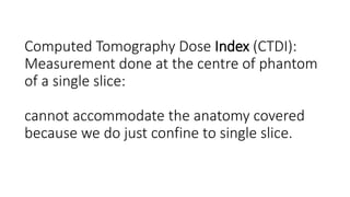 Computed Tomography Dose Index (CTDI):
Measurement done at the centre of phantom
of a single slice:
cannot accommodate the anatomy covered
because we do just confine to single slice.
 