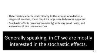 • Deterministic effects relate directly to the amount of radiation a
single cell receives; these require a large dose to become apparent.
• Stochastic effects can occur (randomly) with very small doses, and
even one cell can turn cancerous.
Generally speaking, in CT we are mostly
interested in the stochastic effects.
 