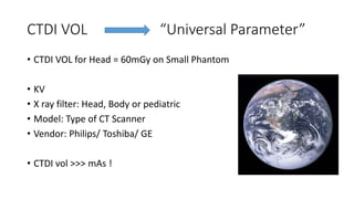 CTDI VOL “Universal Parameter”
• CTDI VOL for Head = 60mGy on Small Phantom
• KV
• X ray filter: Head, Body or pediatric
• Model: Type of CT Scanner
• Vendor: Philips/ Toshiba/ GE
• CTDI vol >>> mAs !
 