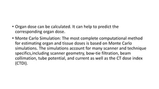 • Organ dose can be calculated. It can help to predict the
corresponding organ dose.
• Monte Carlo Simulation: The most complete computational method
for estimating organ and tissue doses is based on Monte Carlo
simulations. The simulations account for many scanner and technique
specifics,including scanner geometry, bow-tie filtration, beam
collimation, tube potential, and current as well as the CT dose index
(CTDI).
 