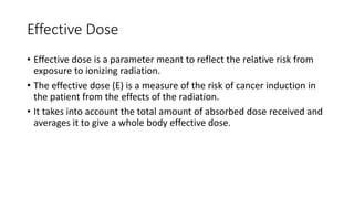 Effective Dose
• Effective dose is a parameter meant to reflect the relative risk from
exposure to ionizing radiation.
• The effective dose (E) is a measure of the risk of cancer induction in
the patient from the effects of the radiation.
• It takes into account the total amount of absorbed dose received and
averages it to give a whole body effective dose.
 
