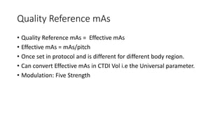 Quality Reference mAs
• Quality Reference mAs = Effective mAs
• Effective mAs = mAs/pitch
• Once set in protocol and is different for different body region.
• Can convert Effective mAs in CTDI Vol i.e the Universal parameter.
• Modulation: Five Strength
 