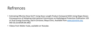 Refrences
• Estimating Effective Dose forCT Using Dose–Length Product Compared With Using Organ Doses:
Consequences of Adopting International Commission on Radiological Protection Publication 103
or Dual-Energy Scanning, Jodi A Christner, Mayo Clinic, Available from www.ajronline.org,
DOI:10.2214/AJR.09.3462
• Videos from Walter Huda, available on Youtube.
 