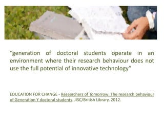 “generation of doctoral students operate in an
environment where their research behaviour does not
use the full potential of innovative technology”
EDUCATION FOR CHANGE - Researchers of Tomorrow: The research behaviour
of Generation Y doctoral students. JISC/British Library, 2012.
 
