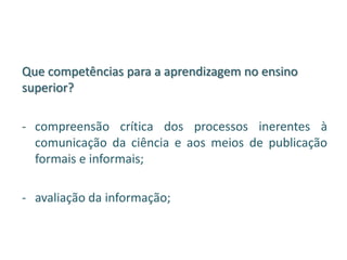 Que competências para a aprendizagem no ensino
superior?
- compreensão crítica dos processos inerentes à
comunicação da ciência e aos meios de publicação
formais e informais;
- avaliação da informação;
 