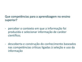 Que competências para a aprendizagem no ensino
superior?
- perceber o contexto em que a informação foi
produzida e selecionar informação de caráter
científico;
- descoberta e construção do conhecimento baseados
nas competências críticas ligadas à seleção e uso da
informação
 