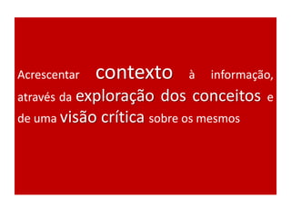 Acrescentar contexto à informação,
através da exploração dos conceitos e
de uma visão crítica sobre os mesmos
 