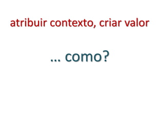 atribuir contexto, criar valor
… como?
 