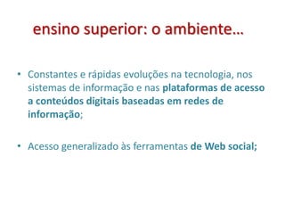 ensino superior: o ambiente…
• Constantes e rápidas evoluções na tecnologia, nos
sistemas de informação e nas plataformas de acesso
a conteúdos digitais baseadas em redes de
informação;
• Acesso generalizado às ferramentas de Web social;
 