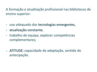 A formação e atualização profissional nas bibliotecas de
ensino superior:
- uso adequado das tecnologias emergentes,
- atualização constante,
- trabalho de equipa, explorar competências
complementares;
- ATITUDE: capacidade de adaptação, sentido de
antecipação.
 