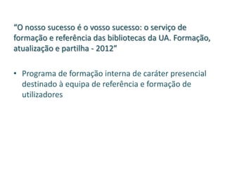 “O nosso sucesso é o vosso sucesso: o serviço de
formação e referência das bibliotecas da UA. Formação,
atualização e partilha - 2012”
• Programa de formação interna de caráter presencial
destinado à equipa de referência e formação de
utilizadores
 