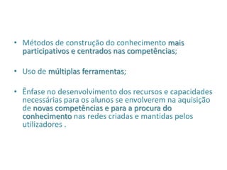 • Métodos de construção do conhecimento mais
participativos e centrados nas competências;
• Uso de múltiplas ferramentas;
• Ênfase no desenvolvimento dos recursos e capacidades
necessárias para os alunos se envolverem na aquisição
de novas competências e para a procura do
conhecimento nas redes criadas e mantidas pelos
utilizadores .
 