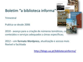 Boletim “a biblioteca informa”
Trimestral
Publica-se desde 2006
2010 - avanço para a criação de números temáticos, com
conteúdos e serviços adequados a áreas específicas;
2012 – em formato Wordpress, atualização e acesso mais
flexível e facilitada
http://blogs.ua.pt/bibliotecainforma/
 