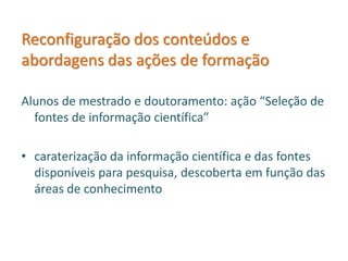 Reconfiguração dos conteúdos e
abordagens das ações de formação
Alunos de mestrado e doutoramento: ação “Seleção de
fontes de informação científica”
• caraterização da informação científica e das fontes
disponíveis para pesquisa, descoberta em função das
áreas de conhecimento
 