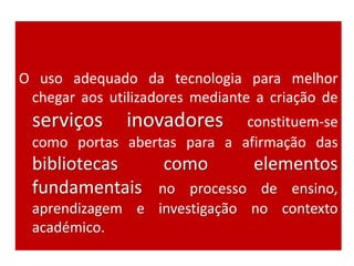 O uso adequado da tecnologia para melhor
chegar aos utilizadores mediante a criação de
serviços inovadores constituem-se
como portas abertas para a afirmação das
bibliotecas como elementos
fundamentais no processo de ensino,
aprendizagem e investigação no contexto
académico.
 