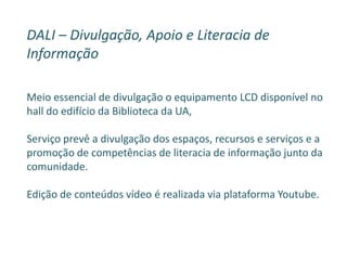 DALI – Divulgação, Apoio e Literacia de
Informação
Meio essencial de divulgação o equipamento LCD disponível no
hall do edifício da Biblioteca da UA,
Serviço prevê a divulgação dos espaços, recursos e serviços e a
promoção de competências de literacia de informação junto da
comunidade.
Edição de conteúdos vídeo é realizada via plataforma Youtube.
 