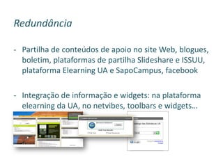 Redundância
- Partilha de conteúdos de apoio no site Web, blogues,
boletim, plataformas de partilha Slideshare e ISSUU,
plataforma Elearning UA e SapoCampus, facebook
- Integração de informação e widgets: na plataforma
elearning da UA, no netvibes, toolbars e widgets…
 