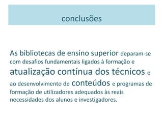 conclusões
As bibliotecas de ensino superior deparam-se
com desafios fundamentais ligados à formação e
atualização contínua dos técnicos e
ao desenvolvimento de conteúdos e programas de
formação de utilizadores adequados às reais
necessidades dos alunos e investigadores.
 