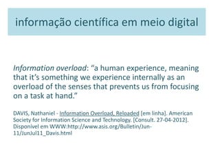 informação científica em meio digital
Information overload: “a human experience, meaning
that it’s something we experience internally as an
overload of the senses that prevents us from focusing
on a task at hand.”
DAVIS, Nathaniel - Information Overload, Reloaded [em linha]. American
Society for Information Science and Technology. [Consult. 27-04-2012].
Disponível em WWW:http://www.asis.org/Bulletin/Jun-
11/JunJul11_Davis.html
 