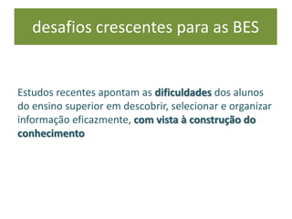 Estudos recentes apontam as dificuldades dos alunos
do ensino superior em descobrir, selecionar e organizar
informação eficazmente, com vista à construção do
conhecimento
desafios crescentes para as BES
 