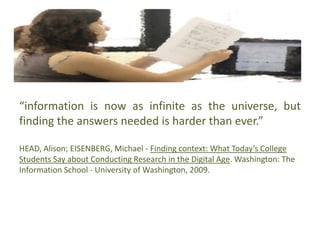 “information is now as infinite as the universe, but
finding the answers needed is harder than ever.”
HEAD, Alison; EISENBERG, Michael - Finding context: What Today’s College
Students Say about Conducting Research in the Digital Age. Washington: The
Information School - University of Washington, 2009.
 