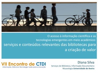 O acesso à informação científica e as
tecnologias emergentes em meio académico:
serviços e conteúdos relevantes das bibliotecas para
a criação de valor
Diana Silva
Serviços de Biblioteca, Informação Documental e
Museologia Universidade de Aveiro
 