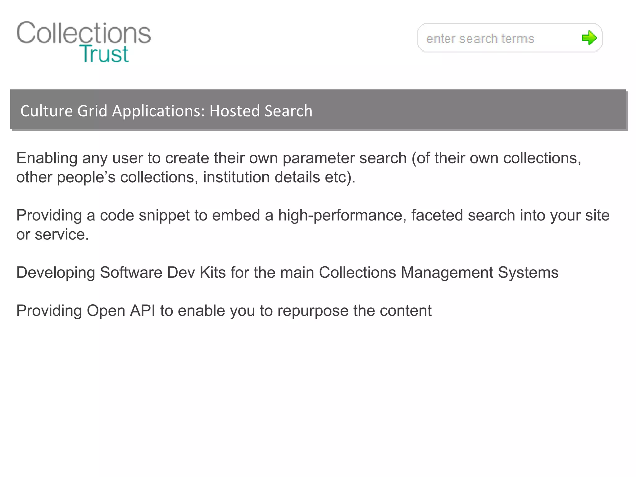 Culture Grid Applications: Hosted Search  Enabling any user to create their own parameter search (of their own collections, other people’s collections, institution details etc). Providing a code snippet to embed a high-performance, faceted search into your site or service. Developing Software Dev Kits for the main Collections Management Systems Providing Open API to enable you to repurpose the content 