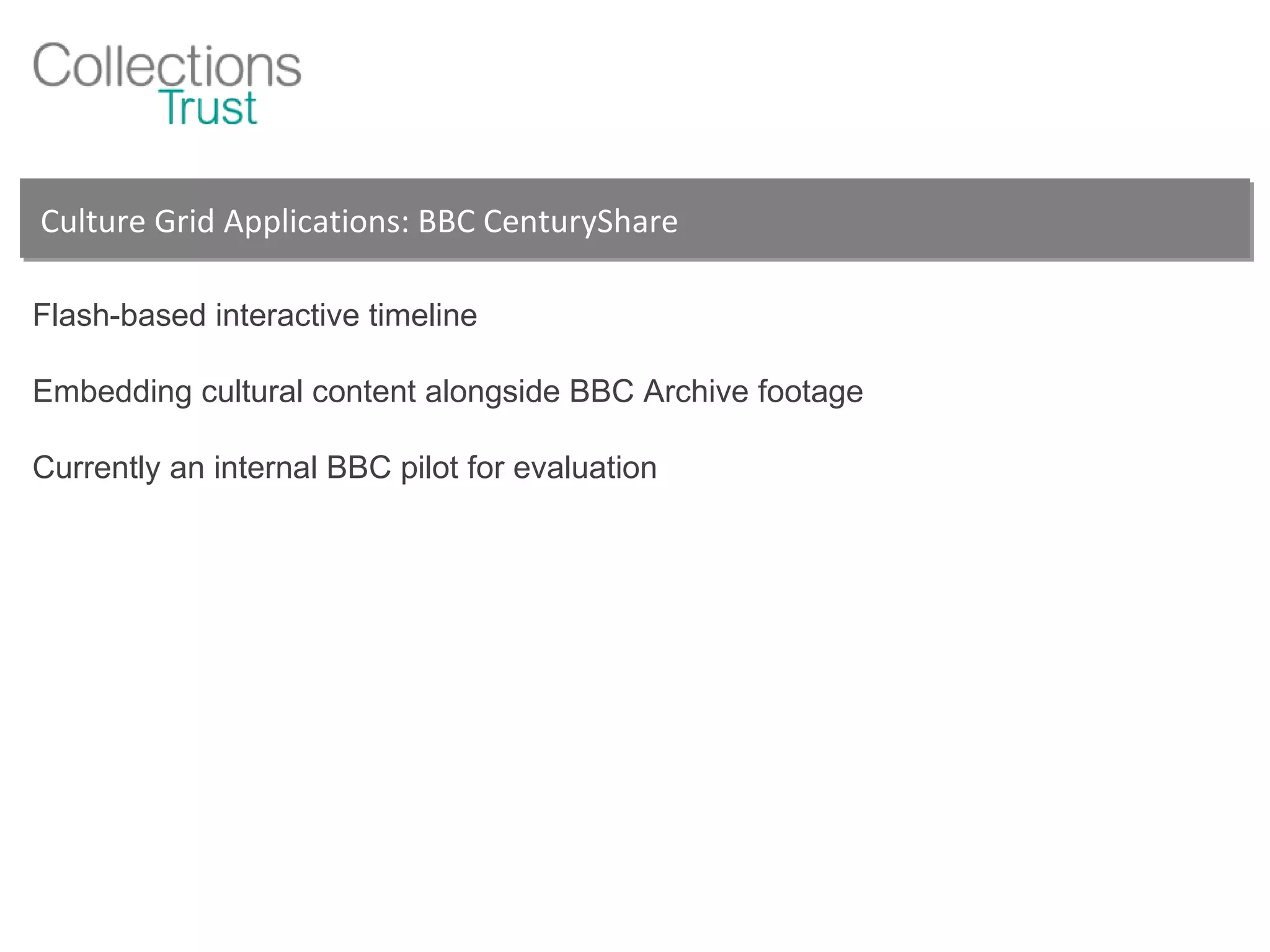 Culture Grid Applications: BBC CenturyShare Flash-based interactive timeline Embedding cultural content alongside BBC Archive footage Currently an internal BBC pilot for evaluation 