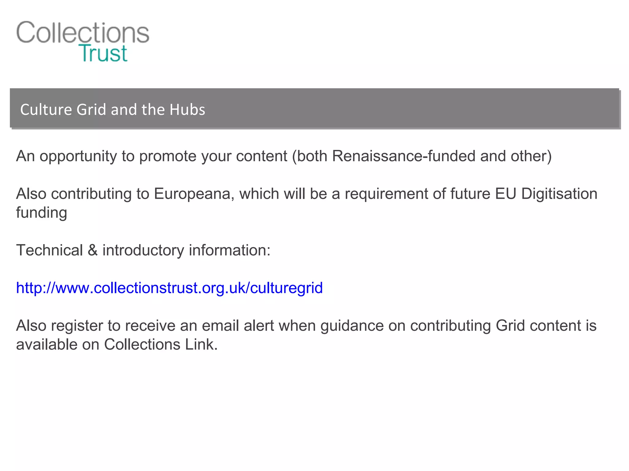 Culture Grid and the Hubs An opportunity to promote your content (both Renaissance-funded and other) Also contributing to Europeana, which will be a requirement of future EU Digitisation funding Technical & introductory information: http://www.collectionstrust.org.uk/culturegrid Also register to receive an email alert when guidance on contributing Grid content is available on Collections Link. 