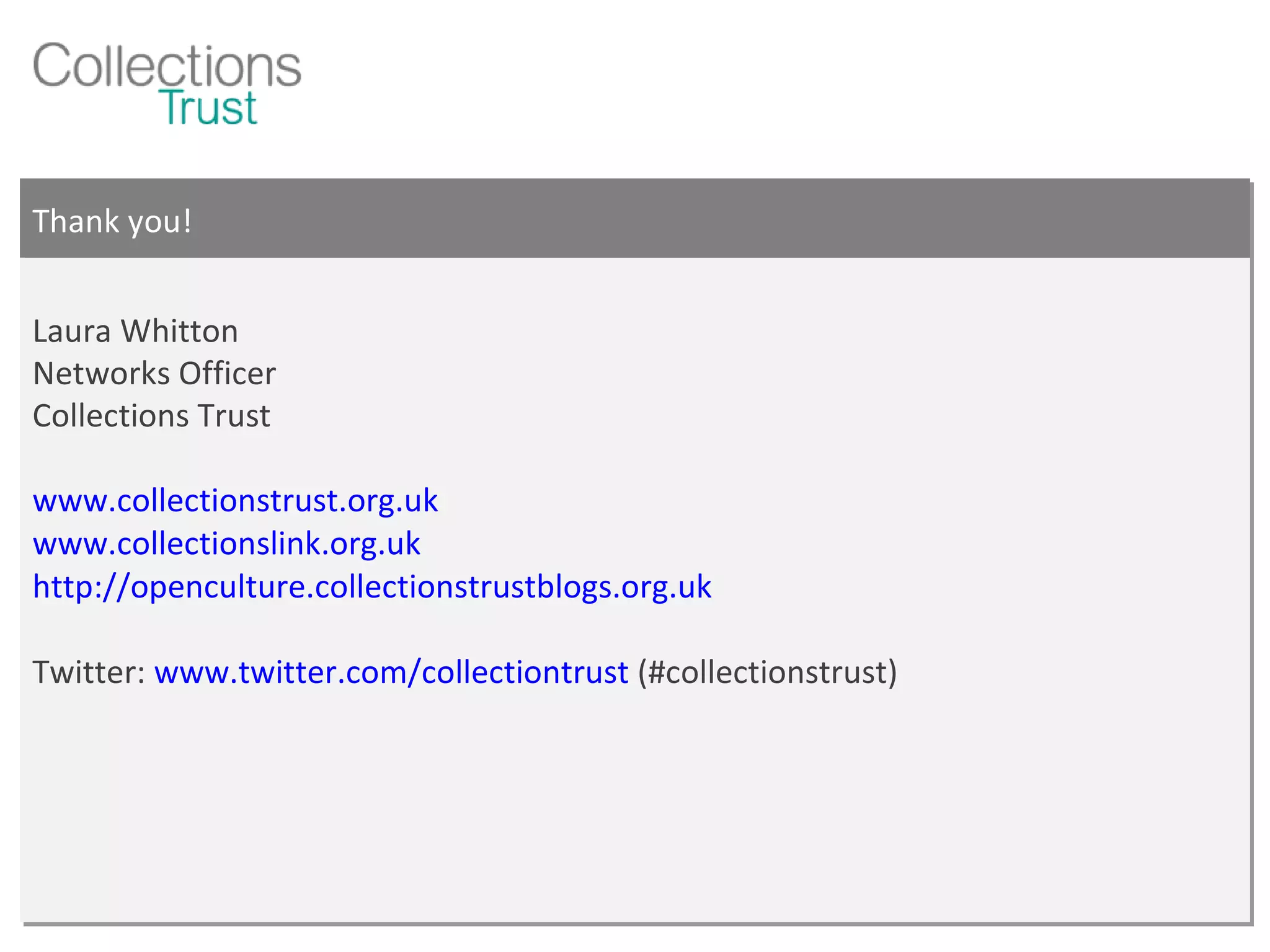 Thank you! Laura Whitton Networks Officer Collections Trust www.collectionstrust.org.uk www.collectionslink.org.uk http://openculture.collectionstrustblogs.org.uk   Twitter:  www.twitter.com/collectiontrust  (#collectionstrust) 
