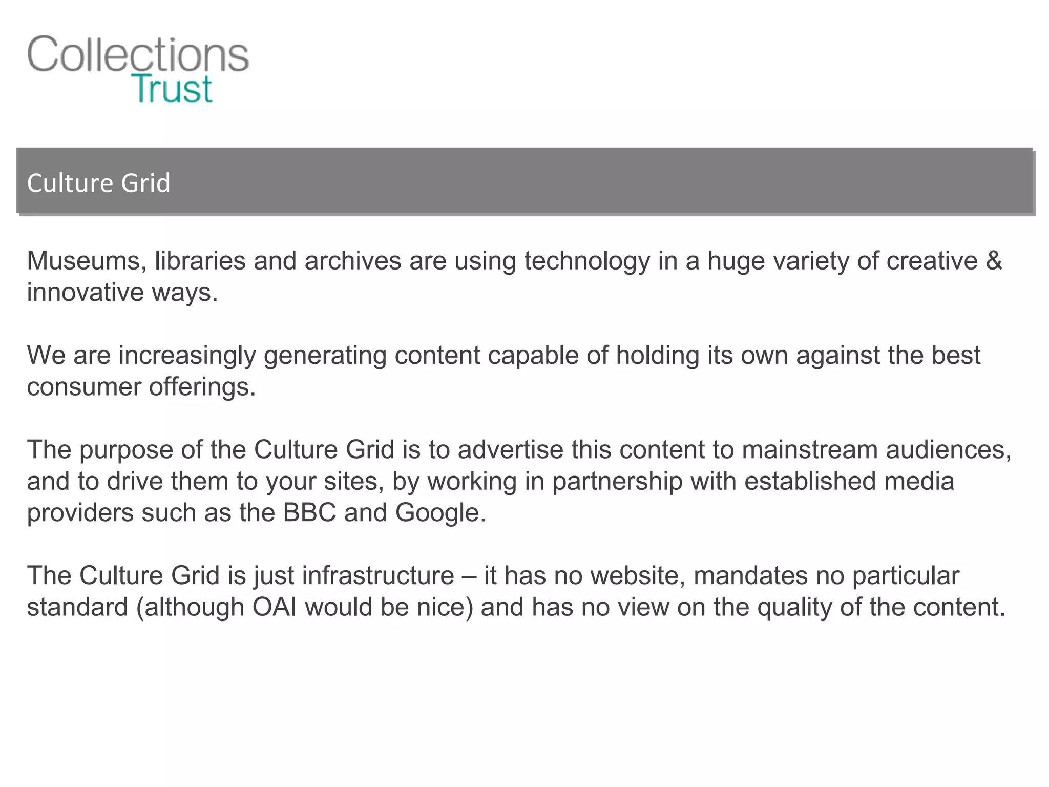Culture Grid Museums, libraries and archives are using technology in a huge variety of creative & innovative ways.  We are increasingly generating content capable of holding its own against the best consumer offerings. The purpose of the Culture Grid is to advertise this content to mainstream audiences, and to drive them to your sites, by working in partnership with established media providers such as the BBC and Google. The Culture Grid is just infrastructure – it has no website, mandates no particular standard (although OAI would be nice) and has no view on the quality of the content. 