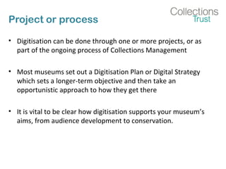 Project or process
• Digitisation can be done through one or more projects, or as
part of the ongoing process of Collectio...