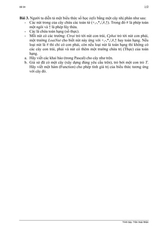 Đề 04 2/2
Bài 3. Người ta diễn tả một biểu thức số học infix bằng một cây nhị phân như sau:
- Các nút trong của cây chứa các toán tử (+,-,*,/,#,↑). Trong đó # là phép toán
một ngôi và ↑ là phép lũy thừa.
- Các lá chứa toán hạng (số thực).
- Mỗi nút có các trường: Ctrai trỏ tới nút con trái, Cphai trỏ tới nút con phải,
một trường LoaiNut cho biết nút này ứng với +,-,*,/,#,↑ hay toán hạng. Nếu
loại nút là # thì chỉ có con phải, còn nếu loại nút là toán hạng thì không có
các cây con trái, phải và nút có thêm một trường chứa trị (Thực) của toán
hạng.
a. Hãy viết các khai báo (trong Pascal) cho cây như trên.
b. Giả sử đã có một cây (xây dựng đúng yêu cầu trên), trỏ bởi một con trỏ T.
Hãy viết một hàm (Function) cho phép tính giá trị của biểu thức tương ứng
với cây đó.
Trình bày: Trần Hoài Nhân
 