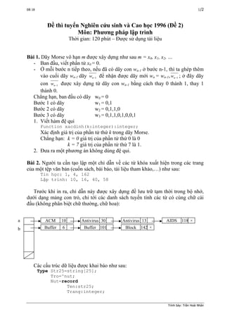Đề 18 1/2
Đề thì tuyển Nghiên cứu sinh và Cao học 1996 (Đề 2)
Môn: Phương pháp lập trình
Thời gian: 120 phút – Được sử dụng tài liệu
Bài 1. Dãy Morse vô hạn m được xây dựng như sau m = x0, x1, x2, …
- Ban đầu, viết phần tử x0 = 0.
- Ở mỗi bước n tiếp theo, nếu đã có dãy con wn-1 ở bước n-1, thì ta ghép thêm
vào cuối dãy wn-1 dãy 1−nw để nhận được dãy mới wn = wn-1, 1−nw ; ở đây dãy
con 1−nw được xây dựng từ dãy con wn-1 bằng cách thay 0 thành 1, thay 1
thành 0.
Chẳng hạn, ban đầu có dãy w0 = 0
Bước 1 có dãy w1 = 0,1
Bước 2 có dãy w2 = 0,1,1,0
Bước 3 có dãy w3 = 0,1,1,0,1,0,0,1
1. Viết hàm đệ qui
Function xacdinh(k:integer):integer;
Xác định giá trị của phần tử thứ k trong dãy Morse.
Chẳng hạn: k = 0 giá trị của phần tử thứ 0 là 0
k = 7 giá trị của phần tử thứ 7 là 1.
2. Đưa ra một phương án không dùng đệ qui.
Bài 2. Người ta cần tạo lập một chỉ dẫn về các từ khóa xuất hiện trong các trang
của một tệp văn bản (cuốn sách, bài báo, tài liệu tham khảo,…) như sau:
Tin học: 1, 4, 162
Lập trình: 10, 16, 40, 58
Trước khi in ra, chỉ dẫn này được xây dựng đề lưu trữ tạm thời trong bộ nhớ,
dưới dạng mảng con trỏ, chỉ tới các danh sách tuyến tính các từ có cùng chữ cài
đầu (không phân biệt chữ thường, chữ hoa):
ACM 10 Antivirus 30 AIDS 118 ×Antivirus 13
Buffer 6 Buffer 101 Block 142 ×
a
b
Các cấu trúc dữ liệu được khai báo như sau:
Type Str25=string[25];
Tro=^nut;
Nut=record
Ten:str25;
Trang:integer;
Trình bày: Trần Hoài Nhân
 