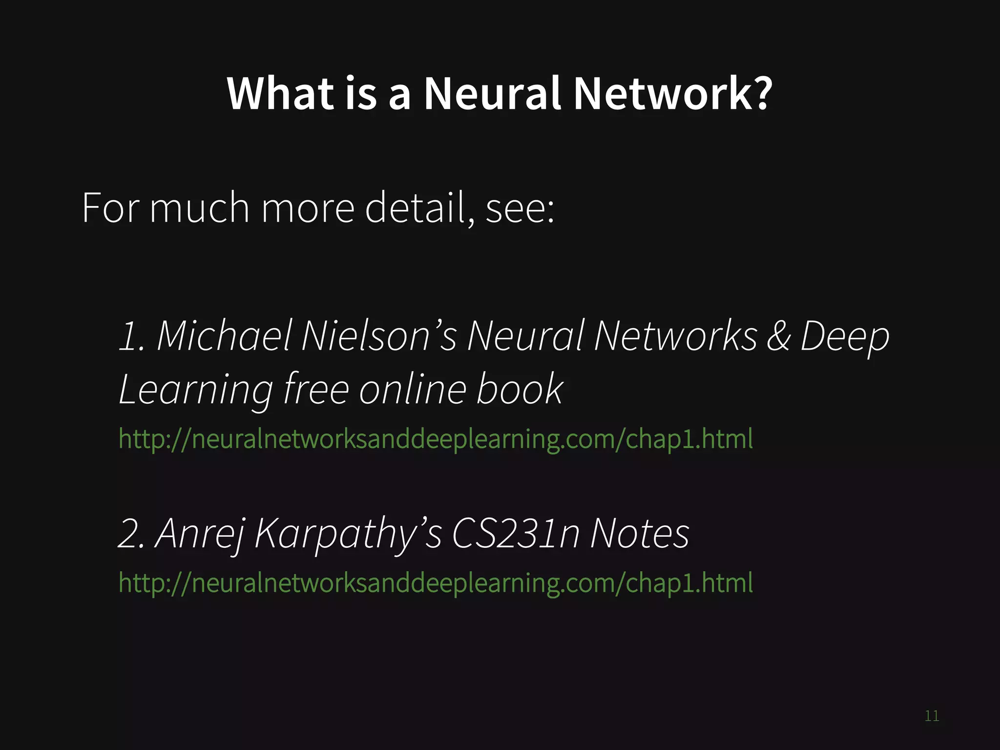 What is a Neural Network?
For much more detail, see:
1. Michael Nielson’s Neural Networks & Deep
Learning free online book
http://neuralnetworksanddeeplearning.com/chap1.html
2. Anrej Karpathy’s CS231n Notes
http://neuralnetworksanddeeplearning.com/chap1.html
11
 