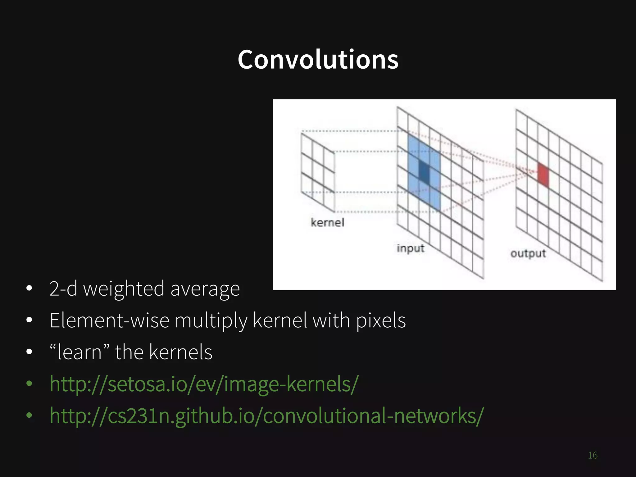 Convolutions
16
• 2-d weighted average
• Element-wise multiply kernel with pixels
• “learn” the kernels
• http://setosa.io/ev/image-kernels/
• http://cs231n.github.io/convolutional-networks/
 