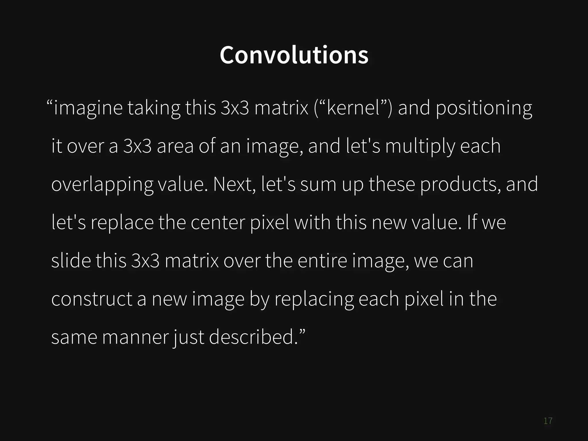 Convolutions
17
“imagine taking this 3x3 matrix (“kernel”) and positioning
it over a 3x3 area of an image, and let's multiply each
overlapping value. Next, let's sum up these products, and
let's replace the center pixel with this new value. If we
slide this 3x3 matrix over the entire image, we can
construct a new image by replacing each pixel in the
same manner just described.”
 