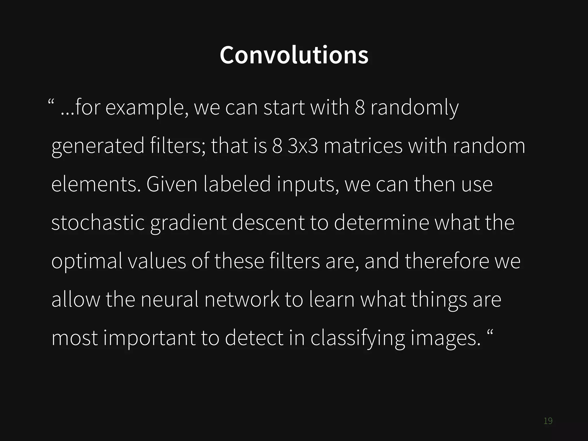 Convolutions
19
“ ...for example, we can start with 8 randomly
generated filters; that is 8 3x3 matrices with random
elements. Given labeled inputs, we can then use
stochastic gradient descent to determine what the
optimal values of these filters are, and therefore we
allow the neural network to learn what things are
most important to detect in classifying images. “
 