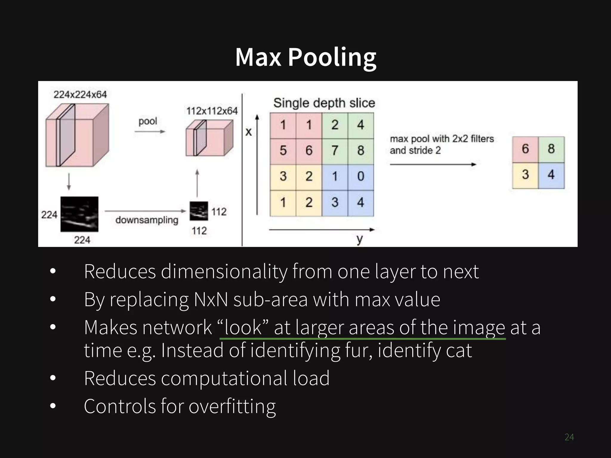 Max Pooling
• Reduces dimensionality from one layer to next
• By replacing NxN sub-area with max value
• Makes network “look” at larger areas of the image at a
time e.g. Instead of identifying fur, identify cat
• Reduces computational load
• Controls for overfitting
24
 