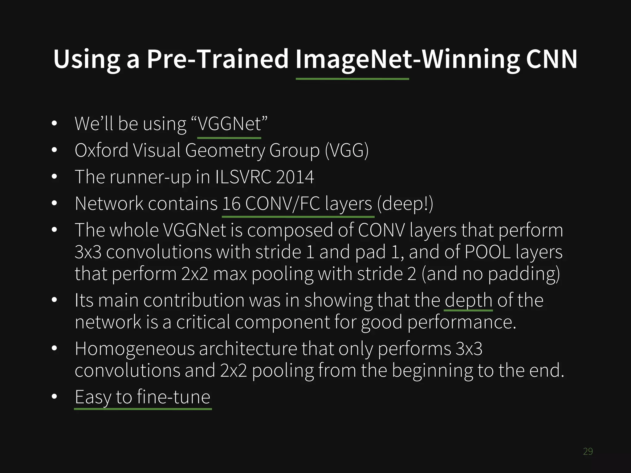 Using a Pre-Trained ImageNet-Winning CNN
29
• We’ll be using “VGGNet”
• Oxford Visual Geometry Group (VGG)
• The runner-up in ILSVRC 2014
• Network contains 16 CONV/FC layers (deep!)
• The whole VGGNet is composed of CONV layers that perform
3x3 convolutions with stride 1 and pad 1, and of POOL layers
that perform 2x2 max pooling with stride 2 (and no padding)
• Its main contribution was in showing that the depth of the
network is a critical component for good performance.
• Homogeneous architecture that only performs 3x3
convolutions and 2x2 pooling from the beginning to the end.
• Easy to fine-tune
 