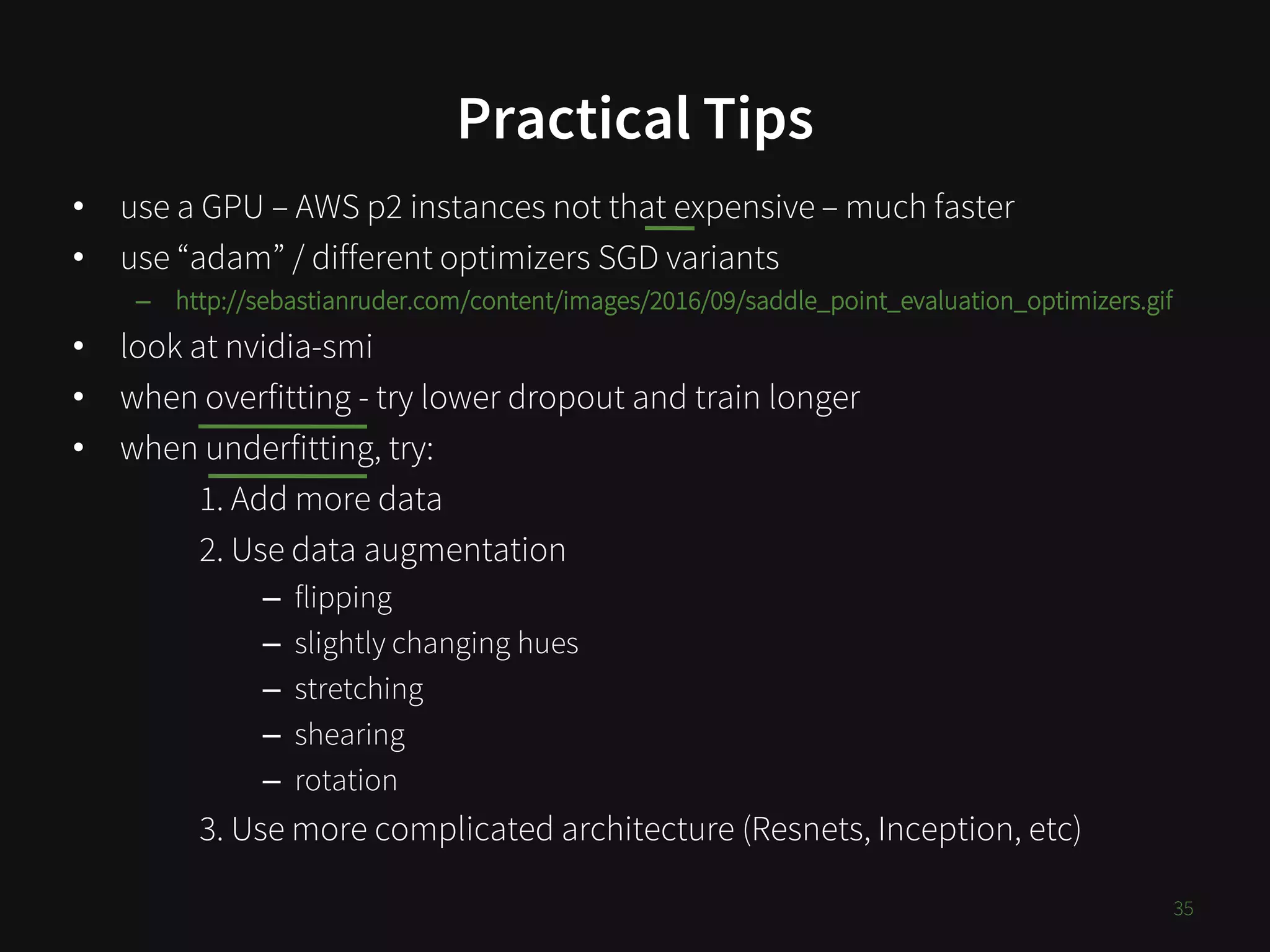 Practical Tips
• use a GPU – AWS p2 instances not that expensive – much faster
• use “adam” / different optimizers SGD variants
– http://sebastianruder.com/content/images/2016/09/saddle_point_evaluation_optimizers.gif
• look at nvidia-smi
• when overfitting - try lower dropout and train longer
• when underfitting, try:
1. Add more data
2. Use data augmentation
– flipping
– slightly changing hues
– stretching
– shearing
– rotation
3. Use more complicated architecture (Resnets, Inception, etc)
35
 