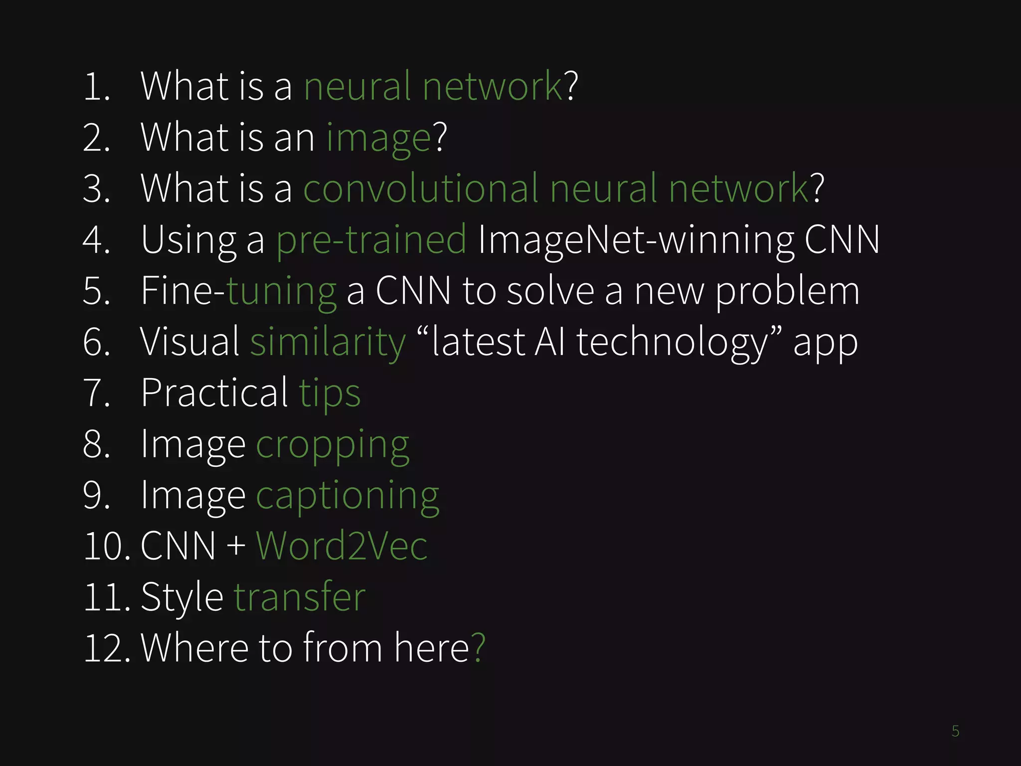 1. What is a neural network?
2. What is an image?
3. What is a convolutional neural network?
4. Using a pre-trained ImageNet-winning CNN
5. Fine-tuning a CNN to solve a new problem
6. Visual similarity “latest AI technology” app
7. Practical tips
8. Image cropping
9. Image captioning
10. CNN + Word2Vec
11. Style transfer
12. Where to from here?
5
 
