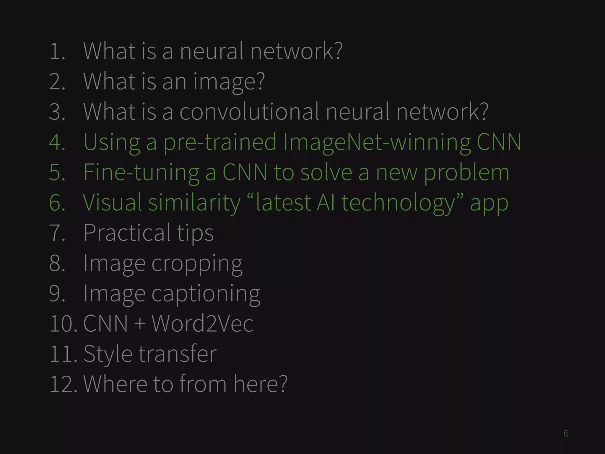 1. What is a neural network?
2. What is an image?
3. What is a convolutional neural network?
4. Using a pre-trained ImageNet-winning CNN
5. Fine-tuning a CNN to solve a new problem
6. Visual similarity “latest AI technology” app
7. Practical tips
8. Image cropping
9. Image captioning
10. CNN + Word2Vec
11. Style transfer
12. Where to from here?
6
 