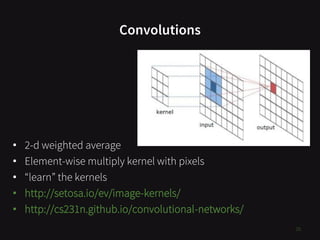 Convolutions
16
• 2-d weighted average
• Element-wise multiply kernel with pixels
• “learn” the kernels
• http://setosa.io/ev/image-kernels/
• http://cs231n.github.io/convolutional-networks/
 